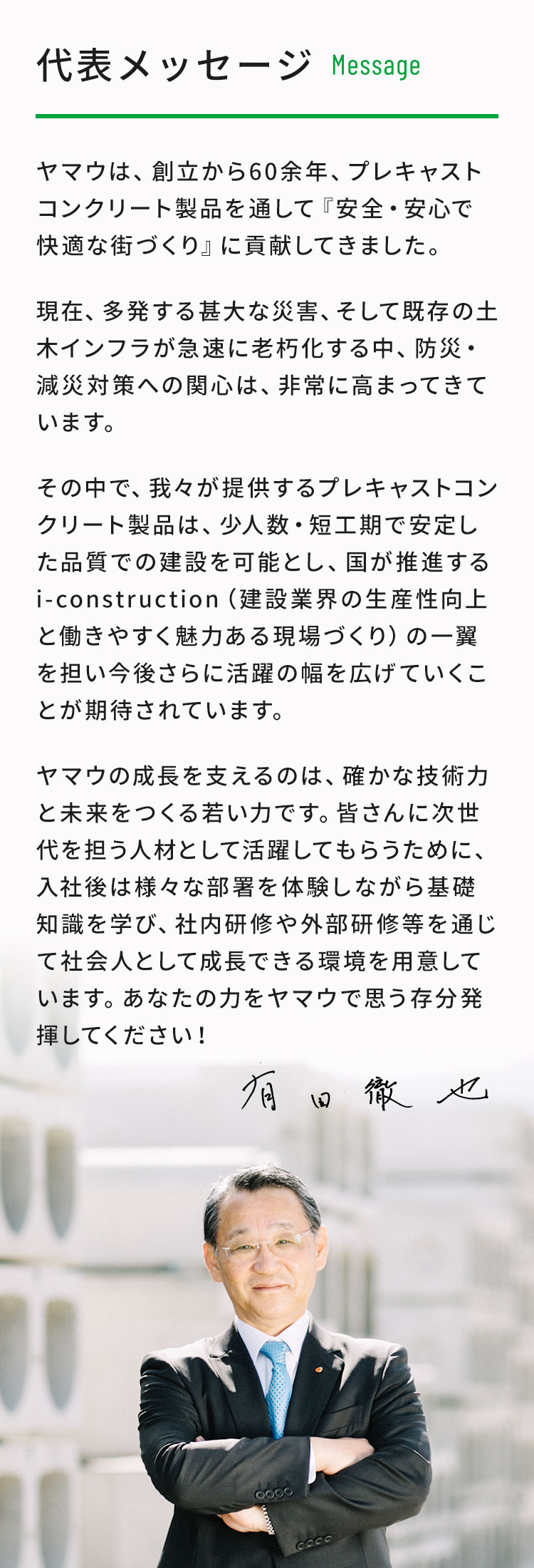 代表メッセージ。ヤマウは、創立から60余年、プレキャストコンクリート製品を通して『安全・安心で快適な街づくり』に貢献してきました。 現在、多発する甚大な災害、そして既存の土木インフラが急速に老朽化する中、防災・減災対策への関心は、非常に高まってきています。その中で、我々が提供するプレキャストコンクリート製品は、少人数・短工期で安定した品質での建設を可能とし、国が推進するi-construction（建設業界の生産性向上と働きやすく魅力ある現場づくり）の一翼を担い今後さらに活躍の幅を広げていくことが期待されています。ヤマウの成長を支えるのは、確かな技術力と未来をつくる若い力です。皆さんに次世代を担う人材として活躍してもらうために、入社後は様々な部署を体験しながら基礎知識を学び、社内研修や外部研修等を通じて社会人として成長できる環境を用意しています。あなたの力をヤマウで思う存分発揮してください！